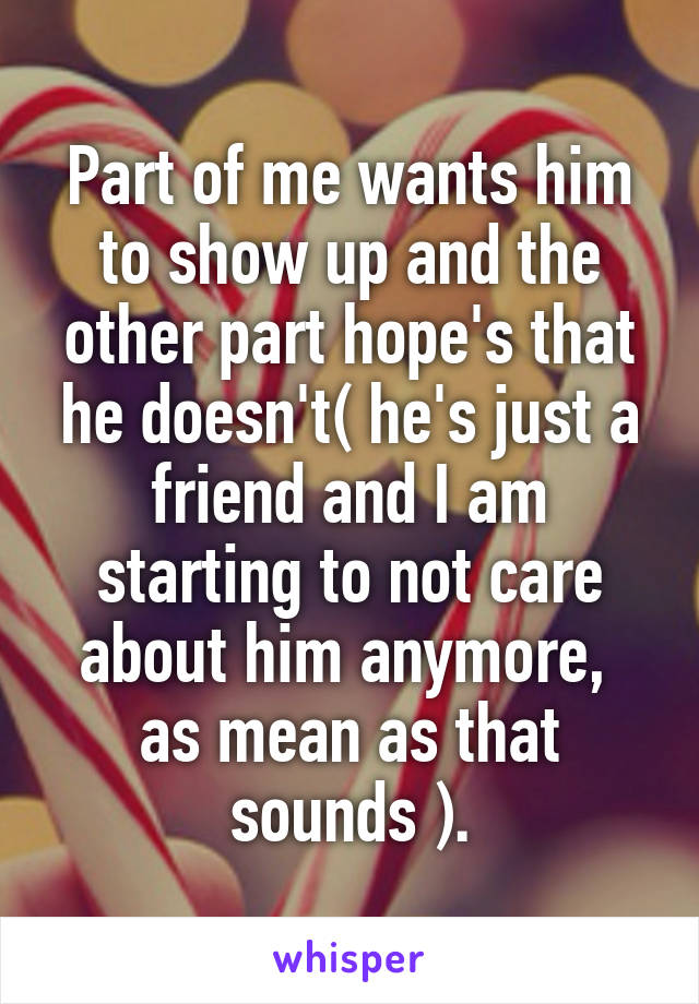 Part of me wants him to show up and the other part hope's that he doesn't( he's just a friend and I am starting to not care about him anymore,  as mean as that sounds ).