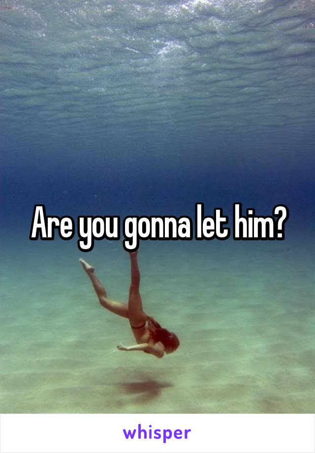 Are you gonna let him?