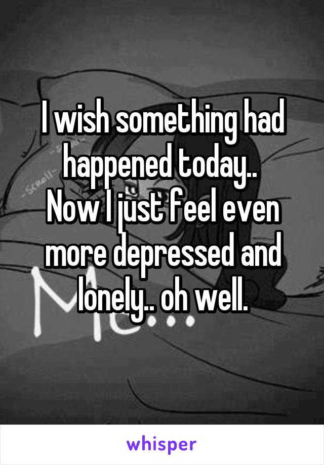 I wish something had happened today.. 
Now I just feel even more depressed and lonely.. oh well.
