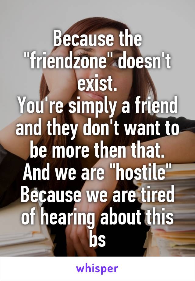 Because the "friendzone" doesn't exist.
You're simply a friend and they don't want to be more then that.
And we are "hostile" Because we are tired of hearing about this bs