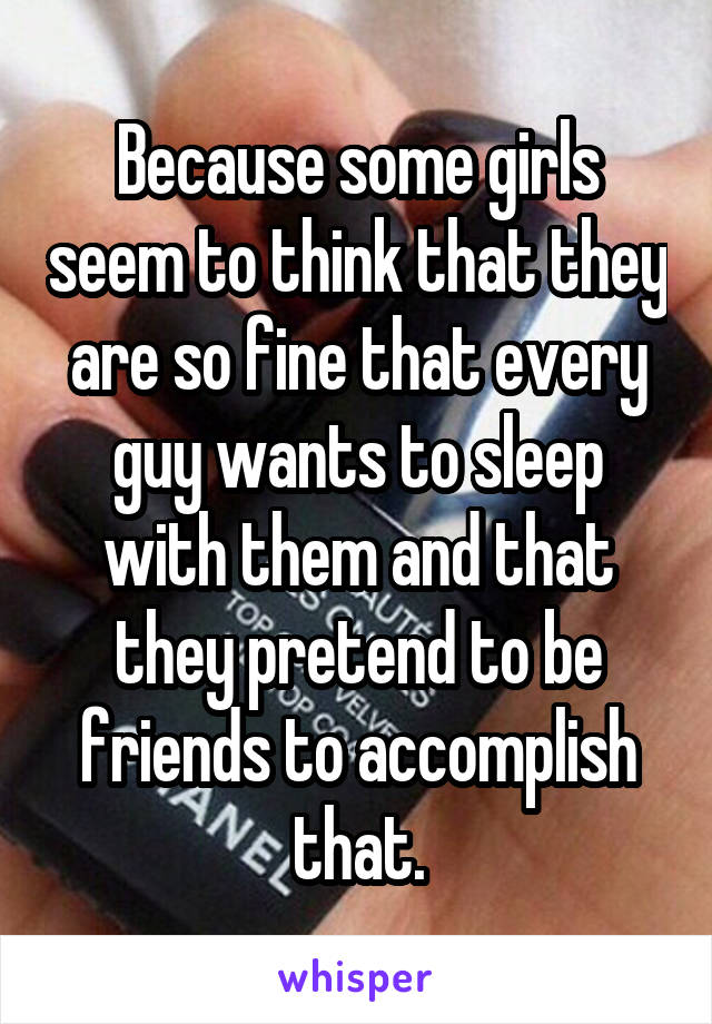 Because some girls seem to think that they are so fine that every guy wants to sleep with them and that they pretend to be friends to accomplish that.