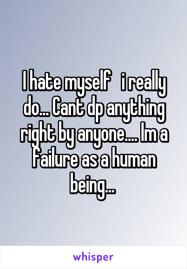 I hate myself   i really do... Cant dp anything right by anyone.... Im a failure as a human being... 