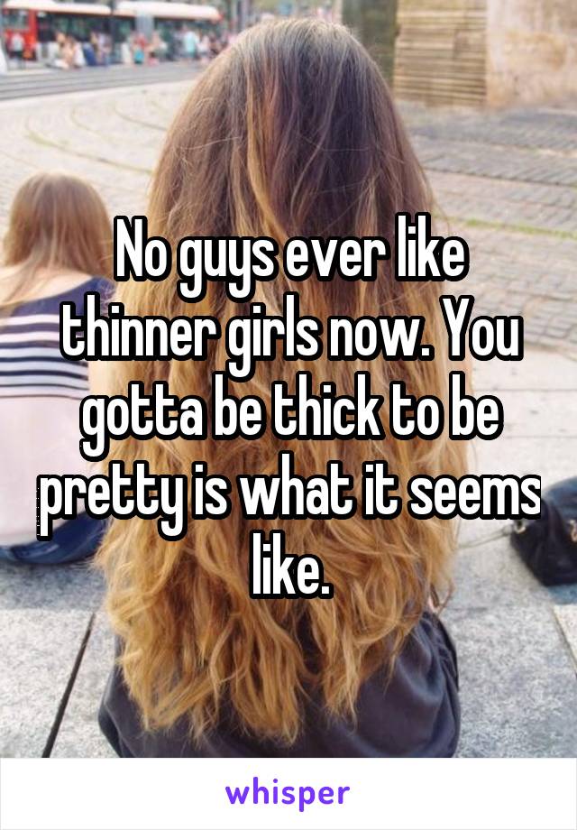 No guys ever like thinner girls now. You gotta be thick to be pretty is what it seems like.