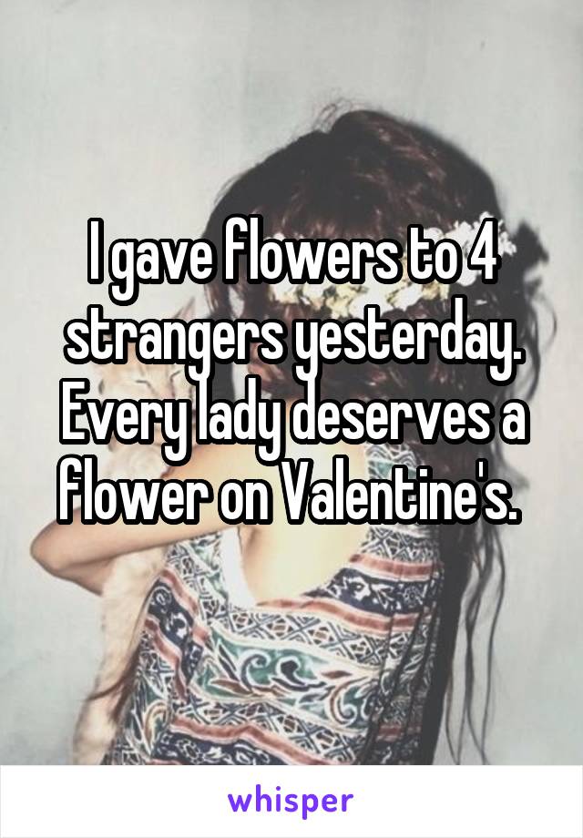 I gave flowers to 4 strangers yesterday. Every lady deserves a flower on Valentine's. 
