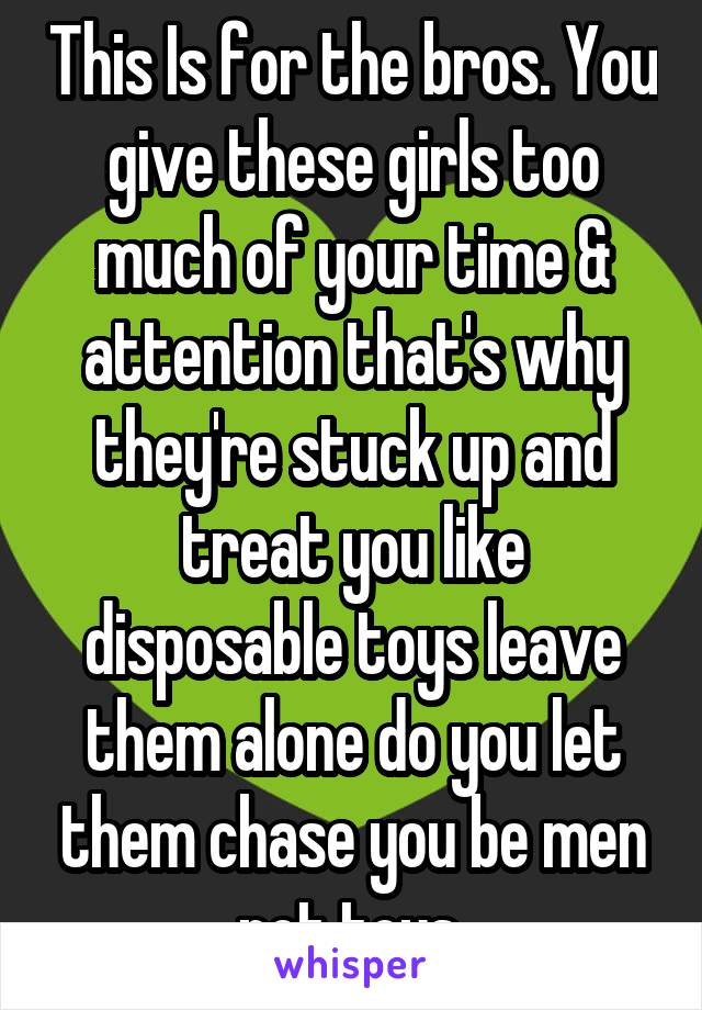 This Is for the bros. You give these girls too much of your time & attention that's why they're stuck up and treat you like disposable toys leave them alone do you let them chase you be men not toys 