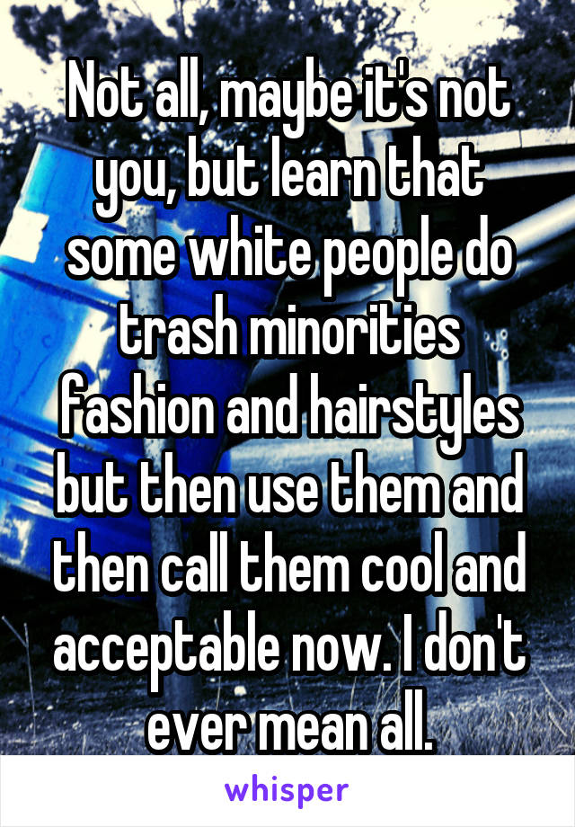 Not all, maybe it's not you, but learn that some white people do trash minorities fashion and hairstyles but then use them and then call them cool and acceptable now. I don't ever mean all.