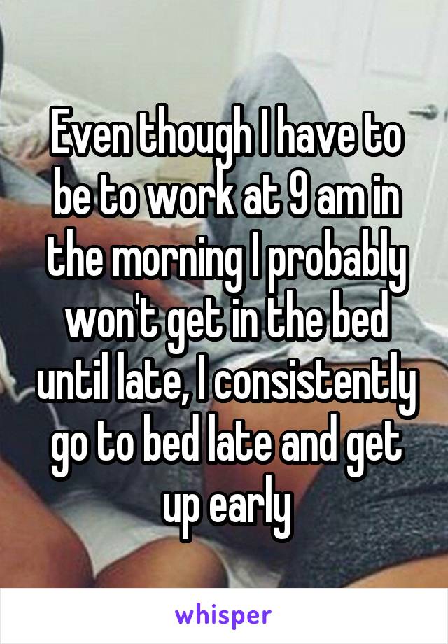 Even though I have to be to work at 9 am in the morning I probably won't get in the bed until late, I consistently go to bed late and get up early