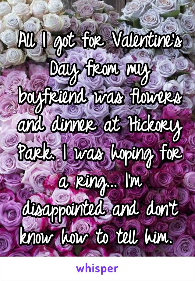 All I got for Valentine's Day from my boyfriend was flowers and dinner at Hickory Park. I was hoping for a ring... I'm disappointed and don't know how to tell him. 