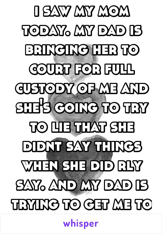 i saw my mom today. my dad is bringing her to court for full custody of me and she's going to try to lie that she didnt say things when she did rly say. and my dad is trying to get me to talk there. 