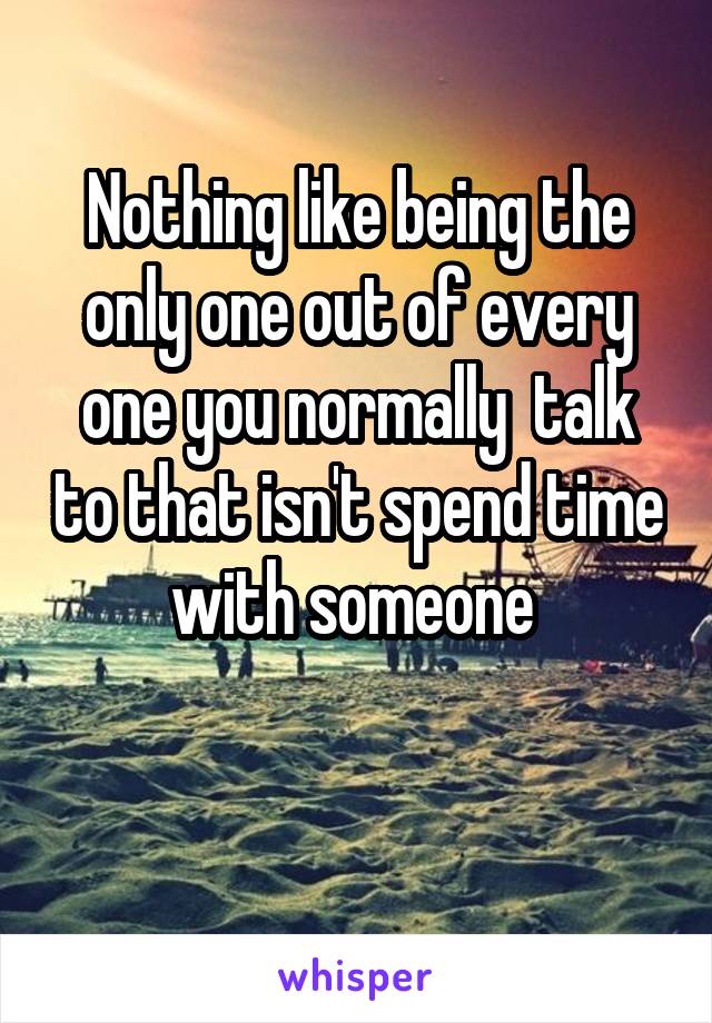 Nothing like being the only one out of every one you normally  talk to that isn't spend time with someone 

