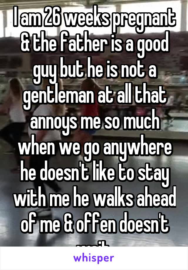 I am 26 weeks pregnant & the father is a good guy but he is not a gentleman at all that annoys me so much when we go anywhere he doesn't like to stay with me he walks ahead of me & offen doesn't wait 