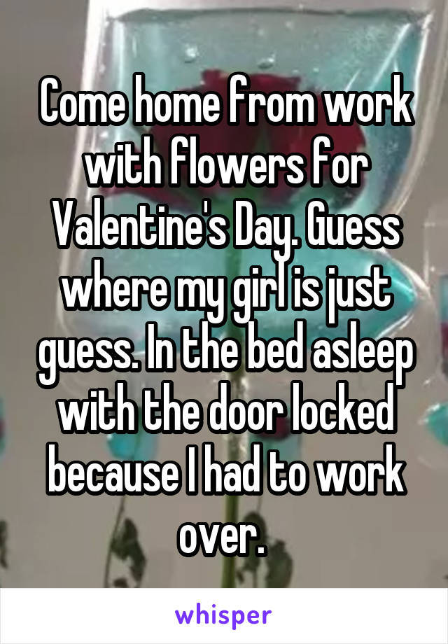 Come home from work with flowers for Valentine's Day. Guess where my girl is just guess. In the bed asleep with the door locked because I had to work over. 