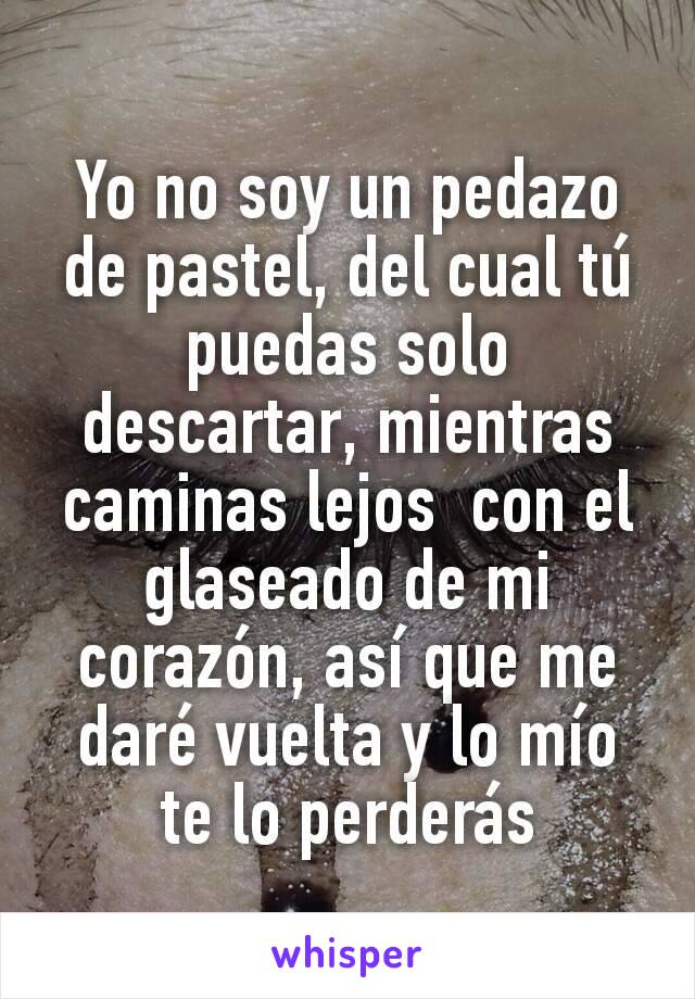 Yo no soy un pedazo de pastel, del cual tú puedas solo descartar, mientras caminas lejos  con el glaseado de mi corazón, así que me daré vuelta y lo mío te lo perderás