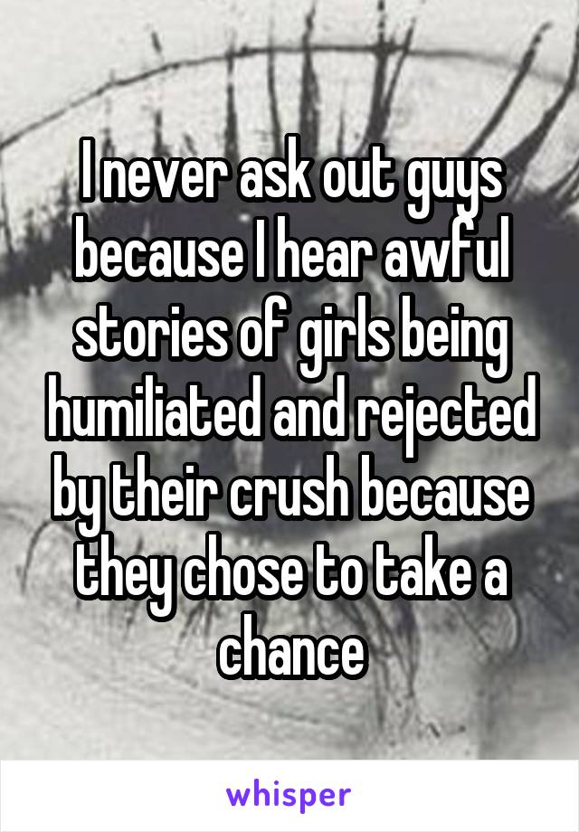 I never ask out guys because I hear awful stories of girls being humiliated and rejected by their crush because they chose to take a chance