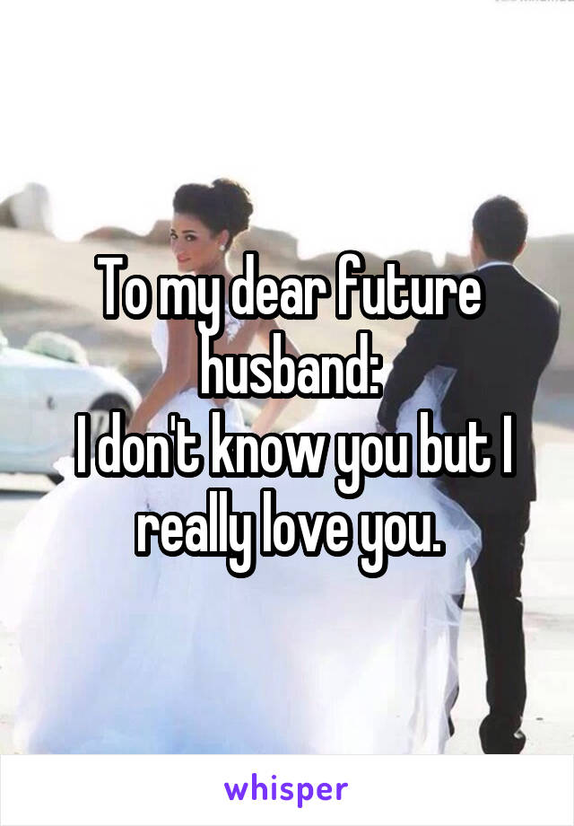 To my dear future husband:
 I don't know you but I really love you.