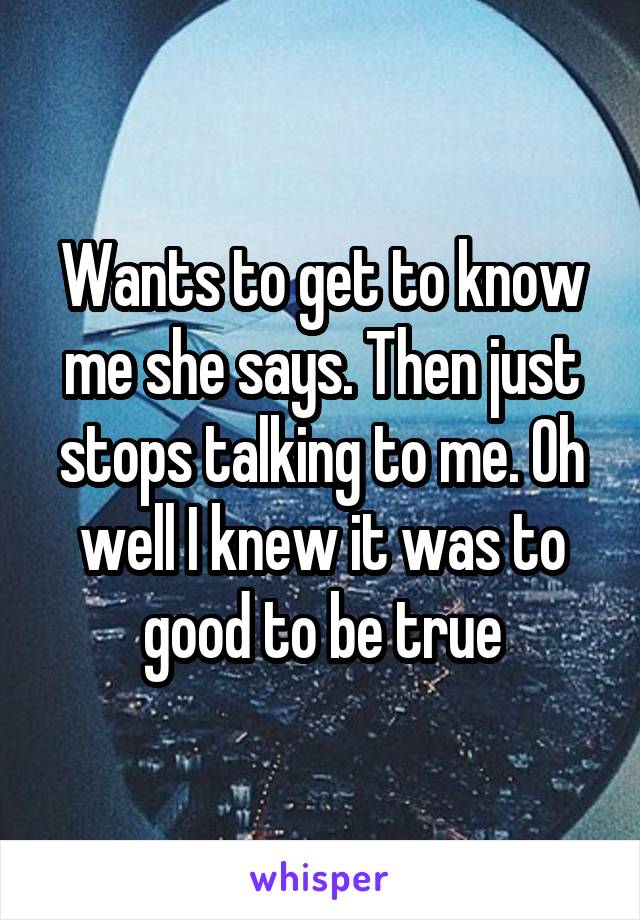 Wants to get to know me she says. Then just stops talking to me. Oh well I knew it was to good to be true