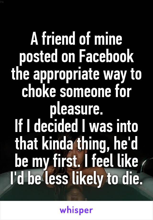 A friend of mine posted on Facebook the appropriate way to choke someone for pleasure.
If I decided I was into that kinda thing, he'd be my first. I feel like I'd be less likely to die.