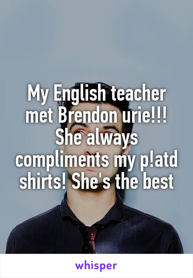 My English teacher met Brendon urie!!! She always compliments my p!atd shirts! She's the best