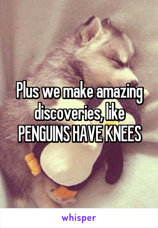 Plus we make amazing discoveries, like PENGUINS HAVE KNEES