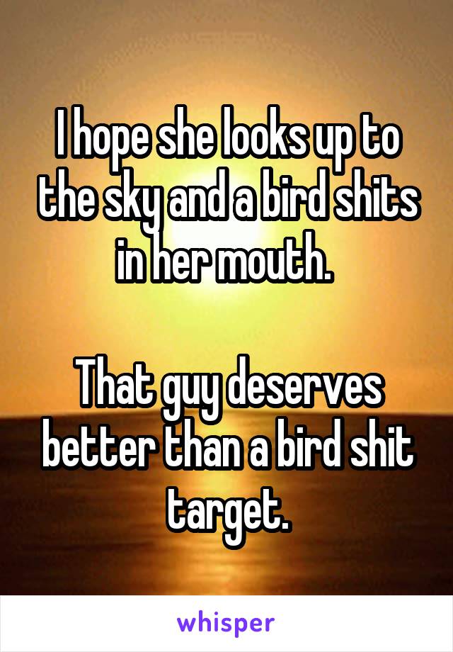 I hope she looks up to the sky and a bird shits in her mouth. 

That guy deserves better than a bird shit target.