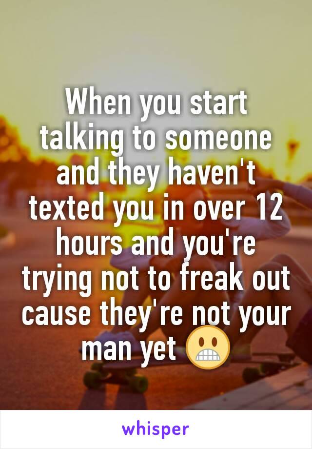 When you start talking to someone and they haven't texted you in over 12 hours and you're trying not to freak out cause they're not your man yet 😬