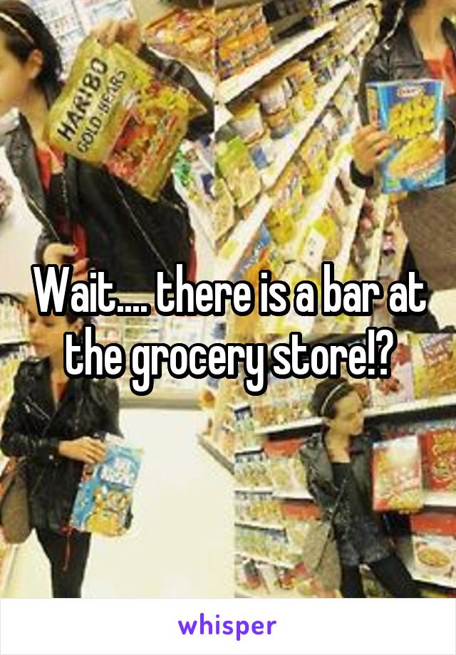 Wait.... there is a bar at the grocery store!?