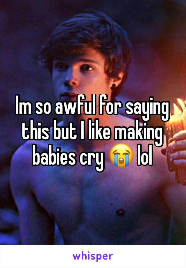 Im so awful for saying this but I like making babies cry 😭 lol