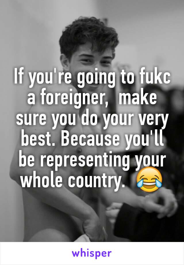 If you're going to fukc a foreigner,  make sure you do your very best. Because you'll  be representing your whole country.  😂