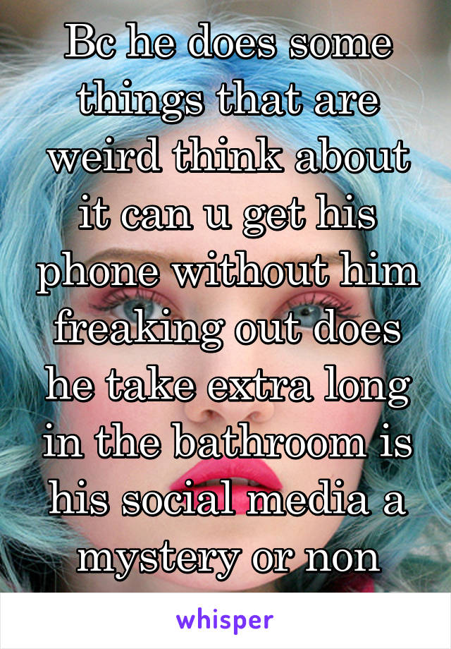 Bc he does some things that are weird think about it can u get his phone without him freaking out does he take extra long in the bathroom is his social media a mystery or non existing ???