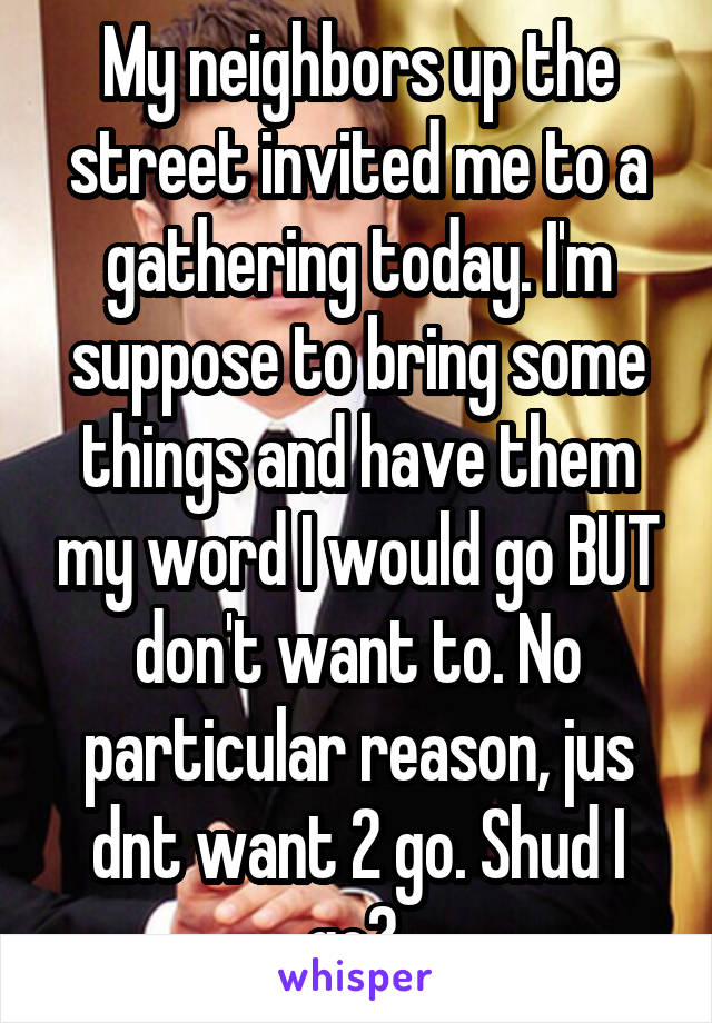 My neighbors up the street invited me to a gathering today. I'm suppose to bring some things and have them my word I would go BUT don't want to. No particular reason, jus dnt want 2 go. Shud I go? 