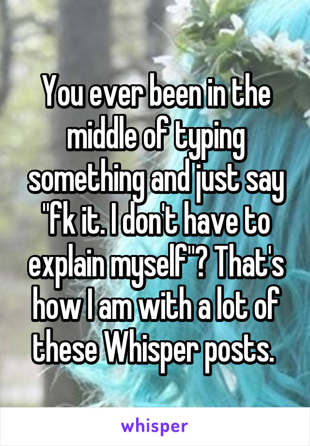 You ever been in the middle of typing something and just say "fk it. I don't have to explain myself"? That's how I am with a lot of these Whisper posts. 