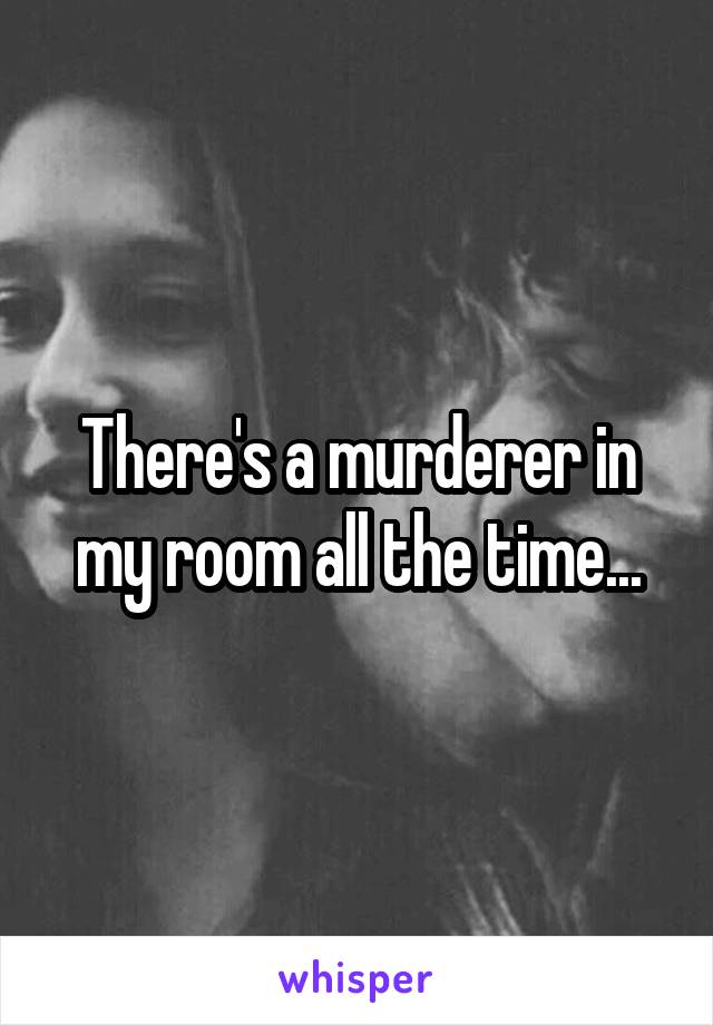 There's a murderer in my room all the time...