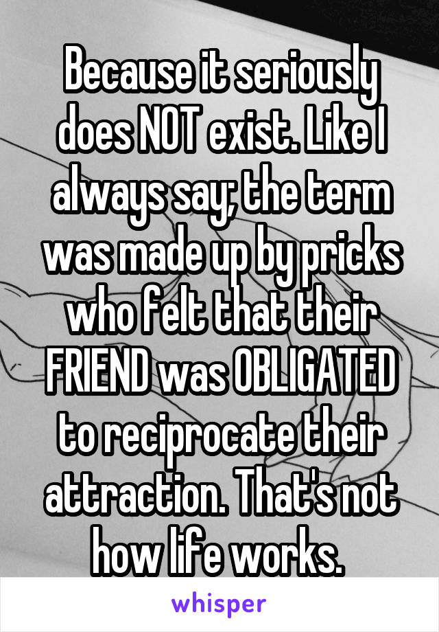 Because it seriously does NOT exist. Like I always say; the term was made up by pricks who felt that their FRIEND was OBLIGATED to reciprocate their attraction. That's not how life works. 