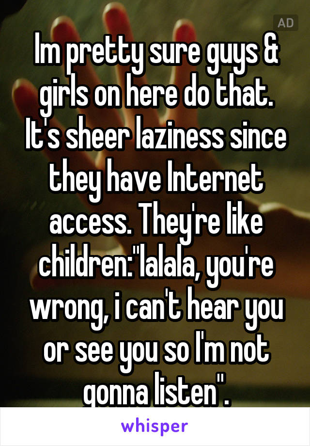 Im pretty sure guys & girls on here do that. It's sheer laziness since they have Internet access. They're like children:"lalala, you're wrong, i can't hear you or see you so I'm not gonna listen".