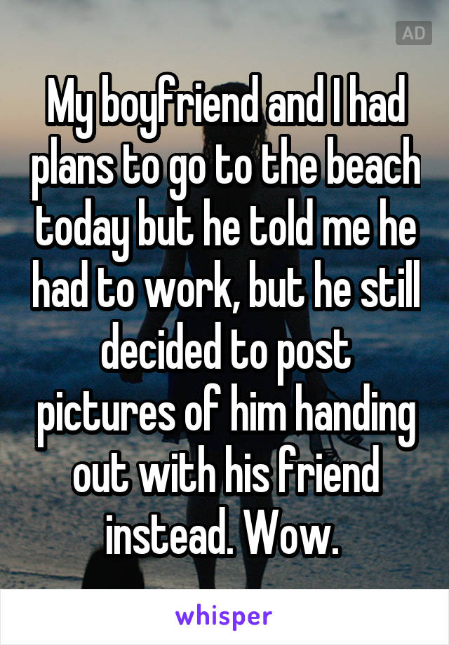 My boyfriend and I had plans to go to the beach today but he told me he had to work, but he still decided to post pictures of him handing out with his friend instead. Wow. 