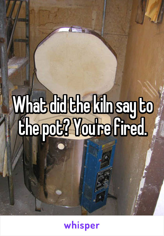 What did the kiln say to the pot? You're fired.