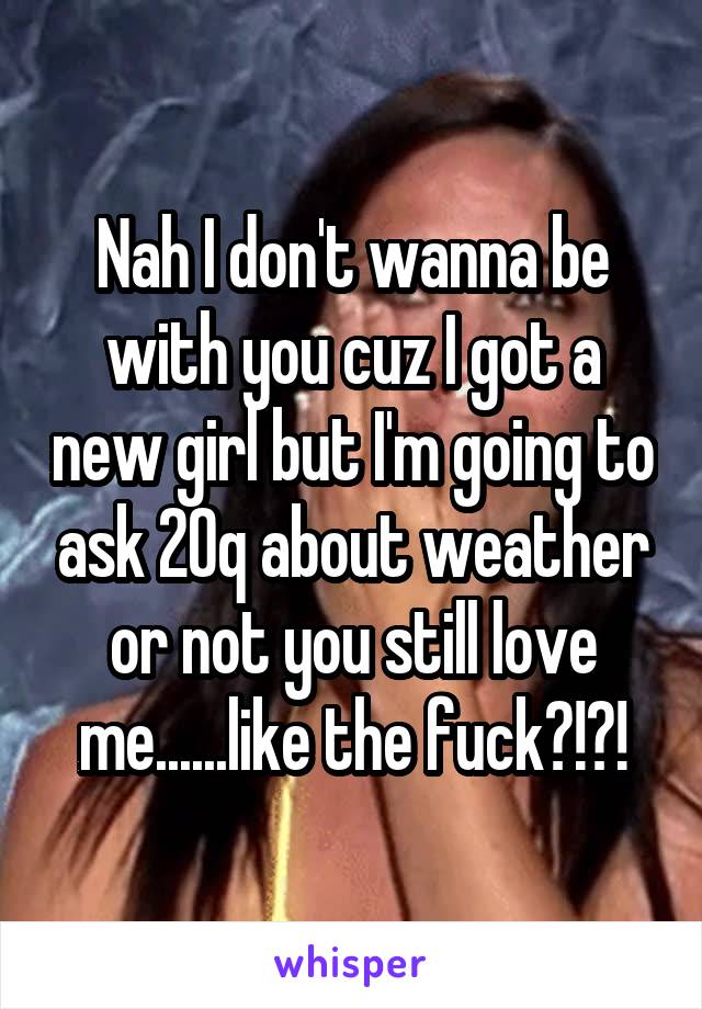 Nah I don't wanna be with you cuz I got a new girl but I'm going to ask 20q about weather or not you still love me......like the fuck?!?!