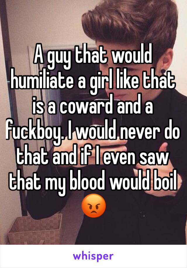 A guy that would humiliate a girl like that is a coward and a fuckboy. I would never do that and if I even saw that my blood would boil 😡