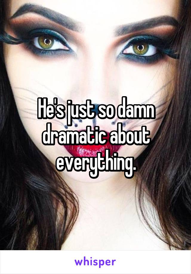 He's just so damn dramatic about everything.