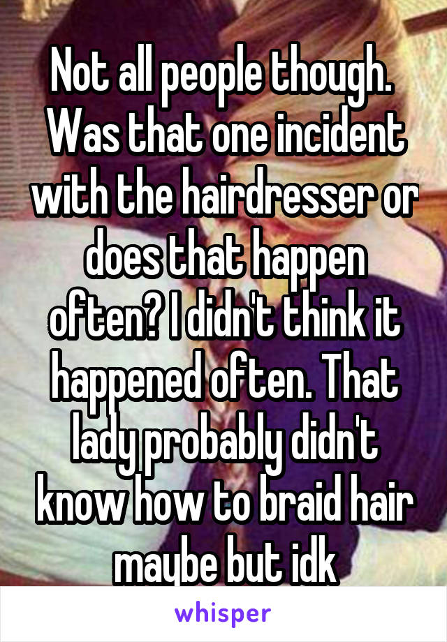 Not all people though.  Was that one incident with the hairdresser or does that happen often? I didn't think it happened often. That lady probably didn't know how to braid hair maybe but idk