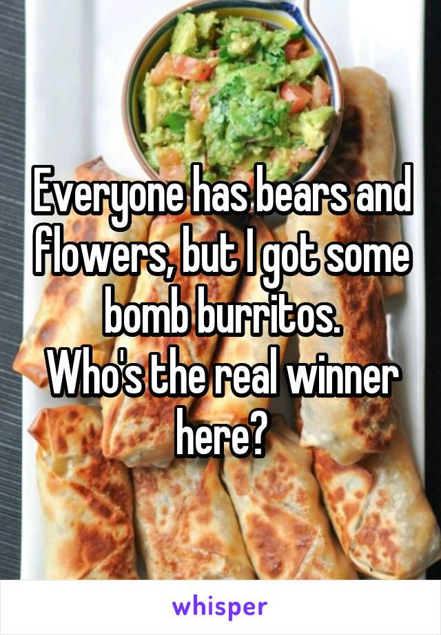 Everyone has bears and flowers, but I got some bomb burritos.
Who's the real winner here?