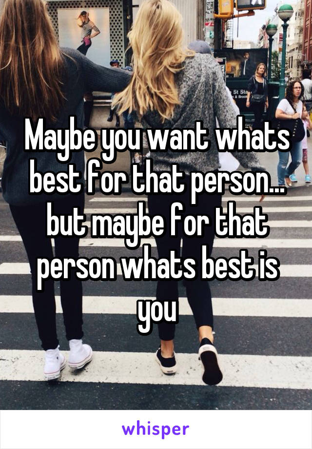 Maybe you want whats best for that person... but maybe for that person whats best is you