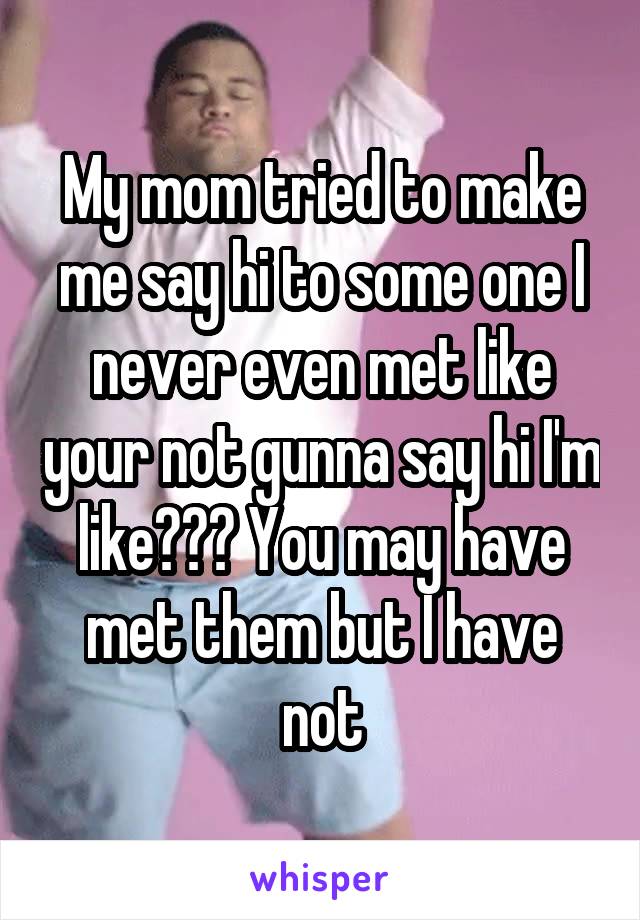 My mom tried to make me say hi to some one I never even met like your not gunna say hi I'm like??? You may have met them but I have not