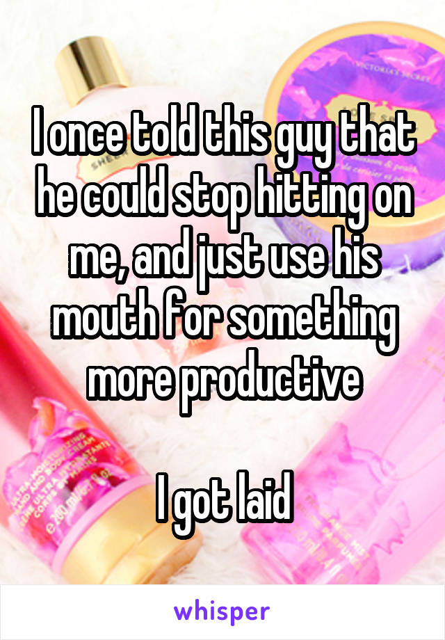 I once told this guy that he could stop hitting on me, and just use his mouth for something more productive

I got laid