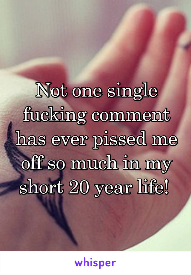 Not one single fucking comment has ever pissed me off so much in my short 20 year life! 