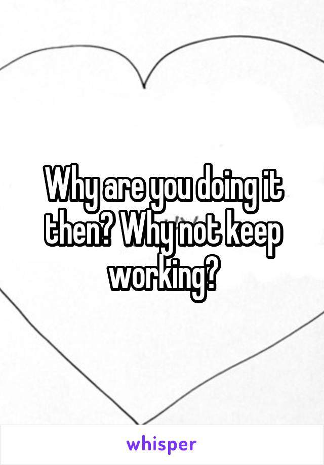 Why are you doing it then? Why not keep working?