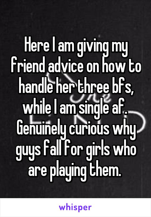 Here I am giving my friend advice on how to handle her three bfs, while I am single af. 
Genuinely curious why guys fall for girls who are playing them. 