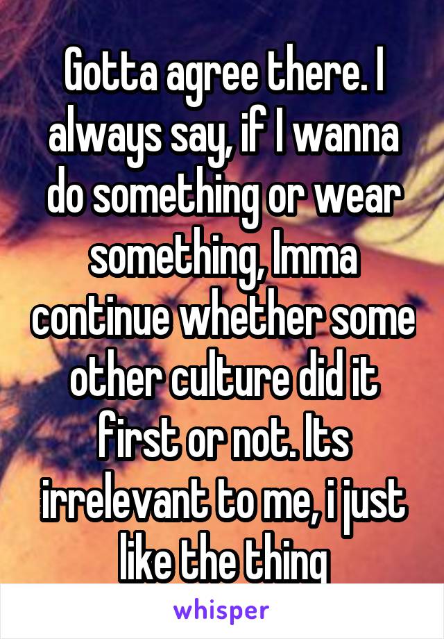 Gotta agree there. I always say, if I wanna do something or wear something, Imma continue whether some other culture did it first or not. Its irrelevant to me, i just like the thing