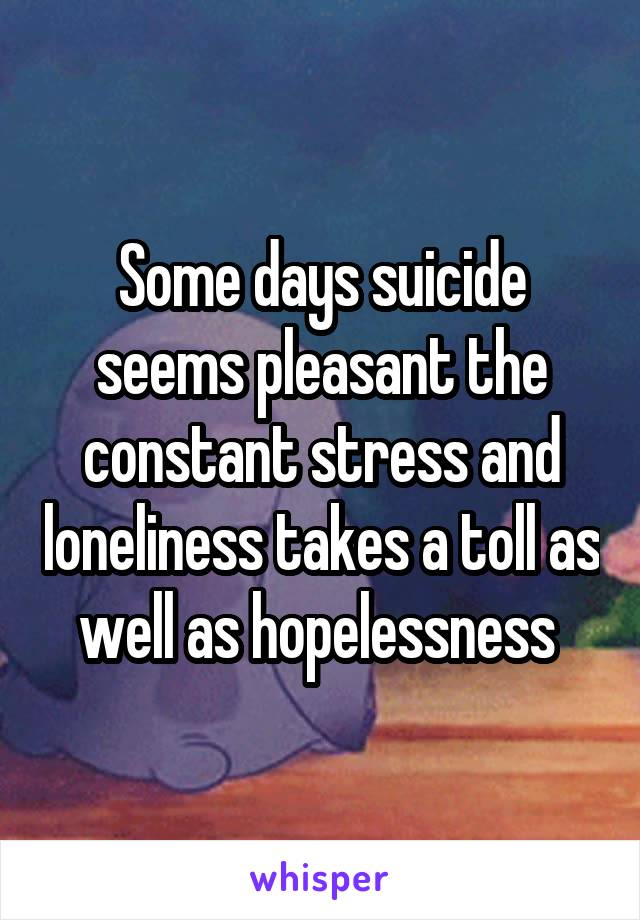 Some days suicide seems pleasant the constant stress and loneliness takes a toll as well as hopelessness 