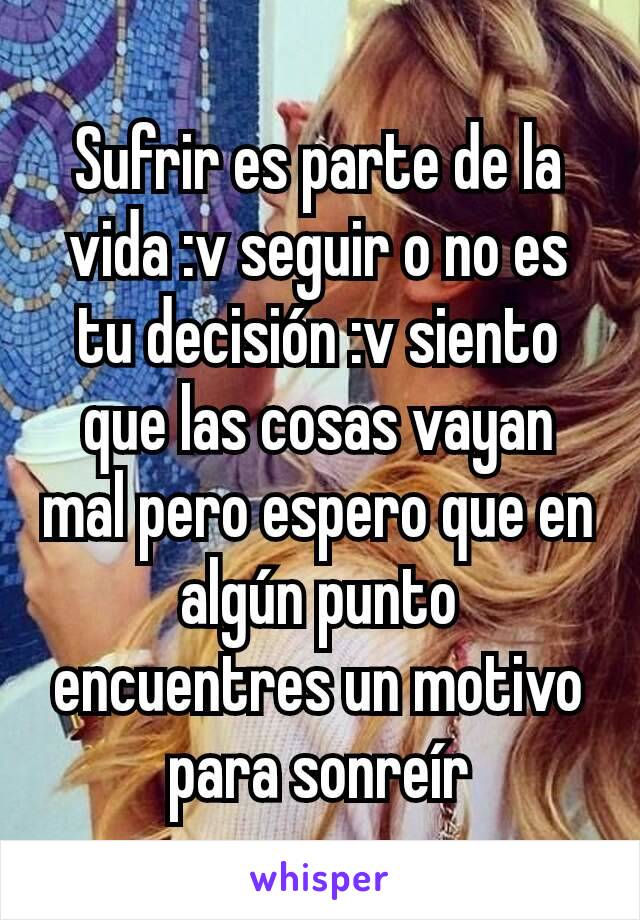 Sufrir es parte de la vida :v seguir o no es tu decisión :v siento que las cosas vayan mal pero espero que en algún punto encuentres un motivo para sonreír